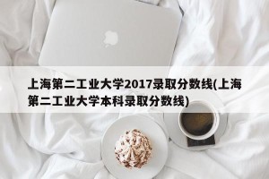 上海第二工业大学2017录取分数线(上海第二工业大学本科录取分数线)