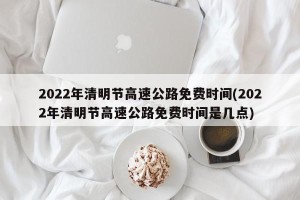 2022年清明节高速公路免费时间(2022年清明节高速公路免费时间是几点)