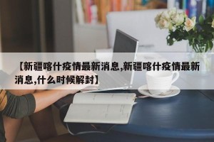 【新疆喀什疫情最新消息,新疆喀什疫情最新消息,什么时候解封】