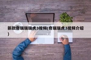 新款奇瑞瑞瑞虎3视频(奇瑞瑞虎3视频介绍)