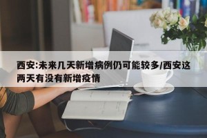 西安:未来几天新增病例仍可能较多/西安这两天有没有新增疫情