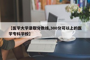 【医学大学录取分数线,300分可以上的医学专科学校】