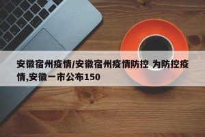 安徽宿州疫情/安徽宿州疫情防控 为防控疫情,安徽一市公布150