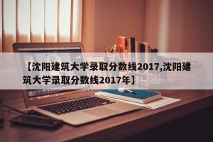 【沈阳建筑大学录取分数线2017,沈阳建筑大学录取分数线2017年】