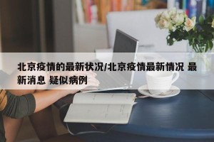 北京疫情的最新状况/北京疫情最新情况 最新消息 疑似病例