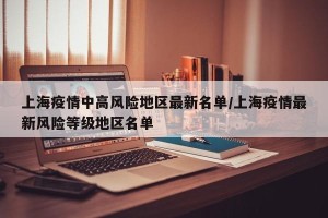 上海疫情中高风险地区最新名单/上海疫情最新风险等级地区名单
