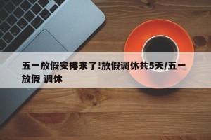 五一放假安排来了!放假调休共5天/五一 放假 调休
