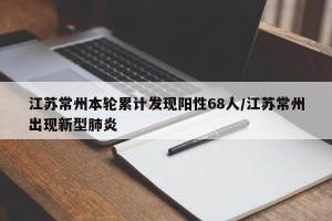 江苏常州本轮累计发现阳性68人/江苏常州出现新型肺炎