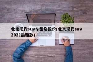 北京现代suv车型及报价(北京现代suv2021最新款)