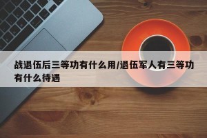战退伍后三等功有什么用/退伍军人有三等功有什么待遇