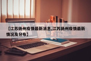 【江苏扬州疫情最新消息,江苏扬州疫情最新情况及分布】