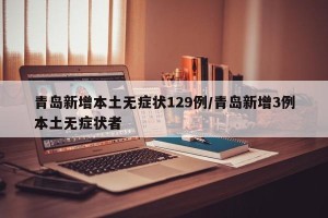 青岛新增本土无症状129例/青岛新增3例本土无症状者