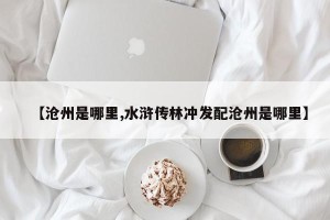 【沧州是哪里,水浒传林冲发配沧州是哪里】