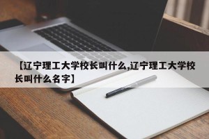 【辽宁理工大学校长叫什么,辽宁理工大学校长叫什么名字】