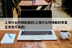 上海什么时候能解封(上海什么时候解封恢复正常出行最新)