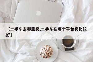 【二手车去哪里卖,二手车在哪个平台卖比较好】