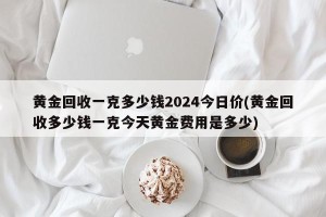 黄金回收一克多少钱2024今日价(黄金回收多少钱一克今天黄金费用是多少)