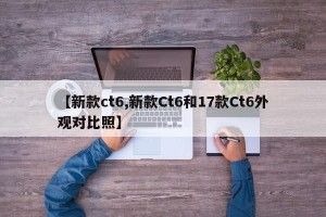 【新款ct6,新款Ct6和17款Ct6外观对比照】