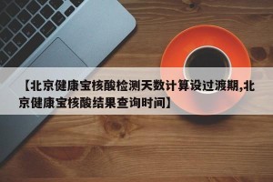 【北京健康宝核酸检测天数计算设过渡期,北京健康宝核酸结果查询时间】
