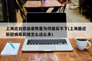 上海近日感染者数量为何居高不下(上海最近新冠病毒新增怎么这么多)