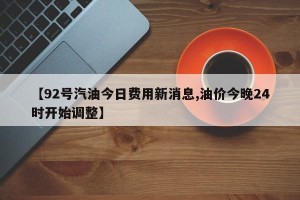 【92号汽油今日费用新消息,油价今晚24时开始调整】
