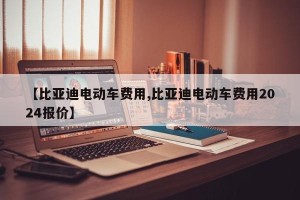 【比亚迪电动车费用,比亚迪电动车费用2024报价】