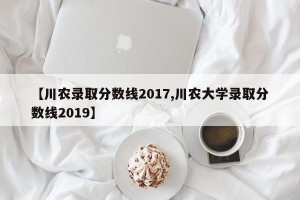 【川农录取分数线2017,川农大学录取分数线2019】
