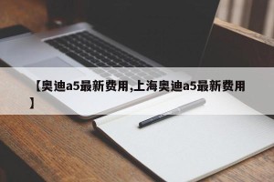 【奥迪a5最新费用,上海奥迪a5最新费用】