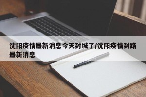 沈阳疫情最新消息今天封城了/沈阳疫情封路最新消息