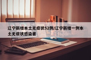 辽宁新增本土无症状52例/辽宁新增一例本土无症状感染者