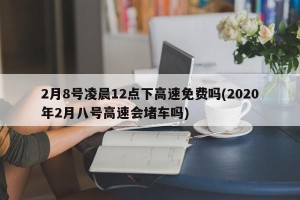 2月8号凌晨12点下高速免费吗(2020年2月八号高速会堵车吗)