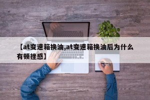 【at变速箱换油,at变速箱换油后为什么有顿挫感】