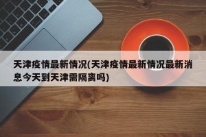 天津疫情最新情况(天津疫情最新情况最新消息今天到天津需隔离吗)