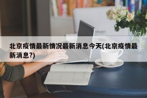 北京疫情最新情况最新消息今天(北京疫情最新消息?)