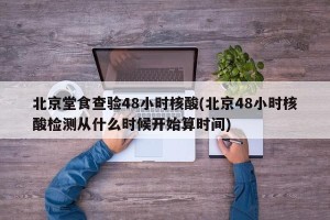 北京堂食查验48小时核酸(北京48小时核酸检测从什么时候开始算时间)