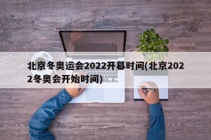 北京冬奥运会2022开幕时间(北京2022冬奥会开始时间)