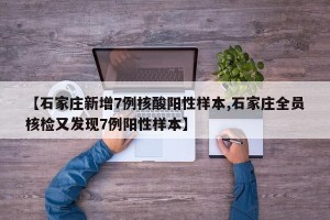 【石家庄新增7例核酸阳性样本,石家庄全员核检又发现7例阳性样本】