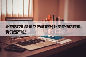 北京防控形势依然严峻复杂(北京疫情防控形势仍然严峻)
