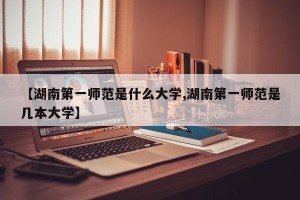 【湖南第一师范是什么大学,湖南第一师范是几本大学】