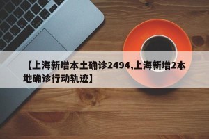 【上海新增本土确诊2494,上海新增2本地确诊行动轨迹】
