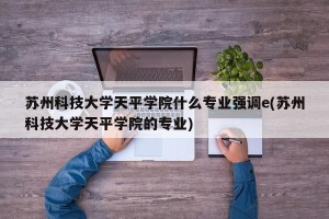 苏州科技大学天平学院什么专业强调e(苏州科技大学天平学院的专业)