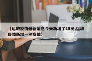 【运城疫情最新消息今天新增了15例,运城疫情新增一例疫情】
