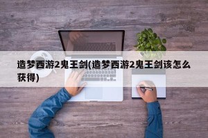 造梦西游2鬼王剑(造梦西游2鬼王剑该怎么获得)