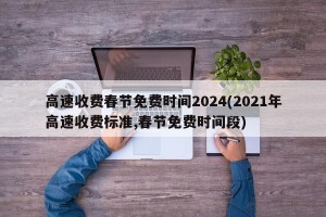 高速收费春节免费时间2024(2021年高速收费标准,春节免费时间段)
