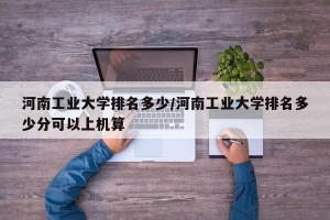 河南工业大学排名多少/河南工业大学排名多少分可以上机算