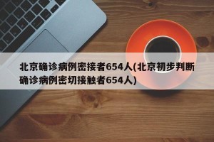 北京确诊病例密接者654人(北京初步判断确诊病例密切接触者654人)