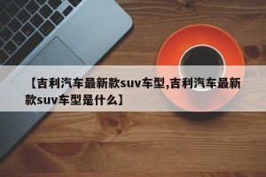 【吉利汽车最新款suv车型,吉利汽车最新款suv车型是什么】