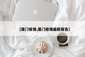 【厦门疫情,厦门疫情最新报告】