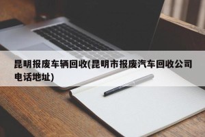 昆明报废车辆回收(昆明市报废汽车回收公司电话地址)