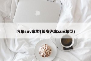 汽车suv车型(长安汽车suv车型)